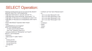 SELECT Operation:
• Following example shows how we can execute SQL SELECT
statement using JTSL in JSP programming:
• <%@ page import="java.io.*,java.util.*,java.sql.*"%>
• <%@ page import="javax.servlet.http.*,javax.servlet.*" %>
• <%@ taglib uri="http://java.sun.com/jsp/jstl/core" prefix="c"%>
• <%@ taglib uri="http://java.sun.com/jsp/jstl/sql" prefix="sql"%>
• <html>
• <head><title>SELECT Operation</title></head>
• <body>
• <sql:setDataSource var="snapshot"
driver="com.mysql.jdbc.Driver"
• url="jdbc:mysql://localhost/TEST"
• user="root" password="pass123"/>
• <sql:query dataSource="${snapshot}" var="result">
• SELECT * from Employees;
• </sql:query>
• <table border="1" width="100%">
• <tr>
• <th>Emp ID</th>
• <th>First Name</th>
• <th>Last Name</th>
• <th>Age</th>
• </tr>
• <c:forEach var="row" items="${result.rows}">
• <tr>
• <td><c:out value="${row.id}"/></td>
• <td><c:out value="${row.first}"/></td>
• <td><c:out value="${row.last}"/></td>
• <td><c:out value="${row.age}"/></td>
• </tr>
• </c:forEach>
• </table>
• </body>
• </html>
 