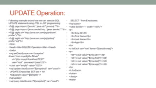 UPDATE Operation:
• Following example shows how we can execute SQL
UPDATE statement using JTSL in JSP programming:
• <%@ page import="java.io.*,java.util.*,java.sql.*"%>
• <%@ page import="javax.servlet.http.*,javax.servlet.*" %>
• <%@ taglib uri="http://java.sun.com/jsp/jstl/core"
prefix="c"%>
• <%@ taglib uri="http://java.sun.com/jsp/jstl/sql"
prefix="sql"%>
• <html>
• <head><title>DELETE Operation</title></head>
• <body>
• <sql:setDataSource var="snapshot"
driver="com.mysql.jdbc.Driver"
• url="jdbc:mysql://localhost/TEST"
• user="root" password="pass123"/>
• <c:set var="empId" value="102"/>
• <sql:update dataSource="${snapshot}" var="count">
• UPDATE Employees SET last = 'Ali'
• <sql:param value="${empId}" />
• </sql:update>
• <sql:query dataSource="${snapshot}" var="result">
• SELECT * from Employees;
• </sql:query>
• <table border="1" width="100%">
• <tr>
• <th>Emp ID</th>
• <th>First Name</th>
• <th>Last Name</th>
• <th>Age</th>
• </tr>
• <c:forEach var="row" items="${result.rows}">
• <tr>
• <td><c:out value="${row.id}"/></td>
• <td><c:out value="${row.first}"/></td>
• <td><c:out value="${row.last}"/></td>
• <td><c:out value="${row.age}"/></td>
• </tr>
• </c:forEach>
• </table>
• </body>
• </html>
 