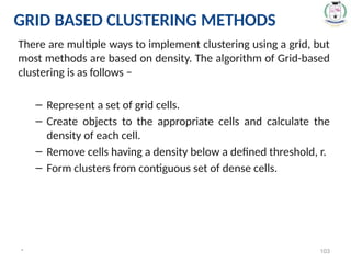 There are multiple ways to implement clustering using a grid, but
most methods are based on density. The algorithm of Grid-based
clustering is as follows −
– Represent a set of grid cells.
– Create objects to the appropriate cells and calculate the
density of each cell.
– Remove cells having a density below a defined threshold, r.
– Form clusters from contiguous set of dense cells.
* 103
GRID BASED CLUSTERING METHODS
 