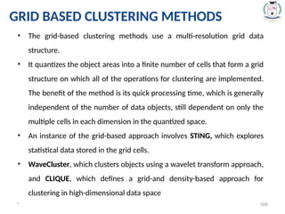 * 104
• The grid-based clustering methods use a multi-resolution grid data
structure.
• It quantizes the object areas into a finite number of cells that form a grid
structure on which all of the operations for clustering are implemented.
The benefit of the method is its quick processing time, which is generally
independent of the number of data objects, still dependent on only the
multiple cells in each dimension in the quantized space.
• An instance of the grid-based approach involves STING, which explores
statistical data stored in the grid cells.
• WaveCluster, which clusters objects using a wavelet transform approach,
and CLIQUE, which defines a grid-and density-based approach for
clustering in high-dimensional data space
GRID BASED CLUSTERING METHODS
 