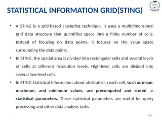 * 105
• A STING is a grid-based clustering technique. It uses a multidimensional
grid data structure that quantifies space into a finite number of cells.
Instead of focusing on data points, it focuses on the value space
surrounding the data points.
• In STING, the spatial area is divided into rectangular cells and several levels
of cells at different resolution levels. High-level cells are divided into
several low-level cells.
• In STING Statistical Information about attributes in each cell, such as mean,
maximum, and minimum values, are precomputed and stored as
statistical parameters. These statistical parameters are useful for query
processing and other data analysis tasks
STATISTICAL INFORMATION GRID(STING)
 