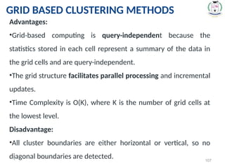 * 107
Advantages:
•Grid-based computing is query-independent because the
statistics stored in each cell represent a summary of the data in
the grid cells and are query-independent.
•The grid structure facilitates parallel processing and incremental
updates.
•Time Complexity is O(K), where K is the number of grid cells at
the lowest level.
Disadvantage:
•All cluster boundaries are either horizontal or vertical, so no
diagonal boundaries are detected.
GRID BASED CLUSTERING METHODS
 