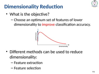 110
Dimensionality Reduction
• What is the objective?
– Choose an optimum set of features of lower
dimensionality to improve classification accuracy.
• Different methods can be used to reduce
dimensionality:
– Feature extraction
– Feature selection
 