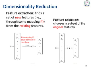 111
Dimensionality Reduction
Feature extraction: finds a
set of new features (i.e.,
through some mapping f())
from the existing features.
Feature selection:
chooses a subset of the
original features.
The mapping f()
could be linear or
non-linear
K<<N K<<N
 