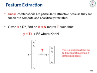 Feature Extraction
• Linear combinations are particularly attractive because they are
simpler to compute and analytically tractable.
• Given x R
ϵ N
, find an K x N matrix T such that:
y = Tx R
ϵ K
where K<<N
112
T This is a projection from the
N-dimensional space to a K-
dimensional space.
 