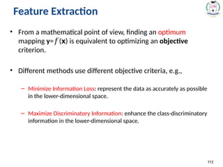 • From a mathematical point of view, finding an optimum
mapping y= (
𝑓 x) is equivalent to optimizing an objective
criterion.
• Different methods use different objective criteria, e.g.,
– Minimize Information Loss: represent the data as accurately as possible
in the lower-dimensional space.
– Maximize Discriminatory Information: enhance the class-discriminatory
information in the lower-dimensional space.
113
Feature Extraction
 