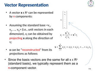 Vector Representation
• A vector x ϵ Rn
can be represented
by n components:
• Assuming the standard base <v1,
v2, …, vN> (i.e., unit vectors in each
dimension), xi can be obtained by
projecting x along the direction of
vi:
• x can be “reconstructed” from its
projections as follows:
115
• Since the basis vectors are the same for all x R
ϵ n
(standard basis), we typically represent them as a
n-component vector.
Vector Representation
 