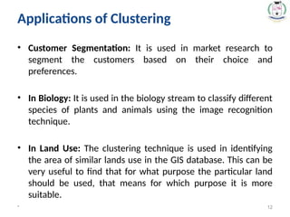 Applications of Clustering
• Customer Segmentation: It is used in market research to
segment the customers based on their choice and
preferences.
• In Biology: It is used in the biology stream to classify different
species of plants and animals using the image recognition
technique.
• In Land Use: The clustering technique is used in identifying
the area of similar lands use in the GIS database. This can be
very useful to find that for what purpose the particular land
should be used, that means for which purpose it is more
suitable.
* 12
 