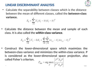 * 123
• Calculate the separability between classes which is the distance
between the mean of different classes, called the between-class
variance.
LINEAR DISCRIMINANT ANALYSIS
• Calculate the distance between the mean and sample of each
class. It is also called the within-class variance.
• Construct the lower-dimensional space which maximizes the
between-class variance and minimizes the within-class variance. P
is considered as the lower-dimensional space projection, also
called Fisher’s criterion.
 