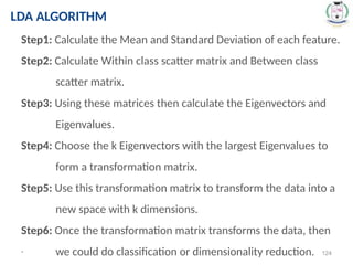 * 124
Step1: Calculate the Mean and Standard Deviation of each feature.
Step2: Calculate Within class scatter matrix and Between class
scatter matrix.
Step3: Using these matrices then calculate the Eigenvectors and
Eigenvalues.
Step4: Choose the k Eigenvectors with the largest Eigenvalues to
form a transformation matrix.
Step5: Use this transformation matrix to transform the data into a
new space with k dimensions.
Step6: Once the transformation matrix transforms the data, then
we could do classification or dimensionality reduction.
LDA ALGORITHM
 