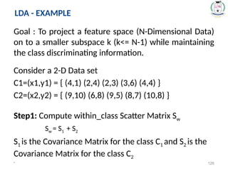Goal : To project a feature space (N-Dimensional Data)
on to a smaller subspace k (k<= N-1) while maintaining
the class discriminating information.
Consider a 2-D Data set
C1=(x1,y1) = { (4,1) (2,4) (2,3) (3,6) (4,4) }
C2=(x2,y2) = { (9,10) (6,8) (9,5) (8,7) (10,8) }
Step1: Compute within_class Scatter Matrix Sw
Sw = S1 + S2
S1 is the Covariance Matrix for the class C1 and S2 is the
Covariance Matrix for the class C2
* 126
LDA - EXAMPLE
 