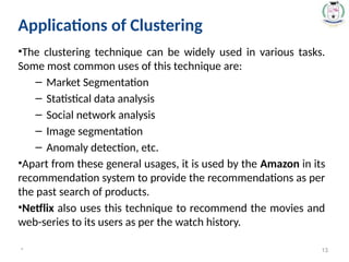 Applications of Clustering
•The clustering technique can be widely used in various tasks.
Some most common uses of this technique are:
– Market Segmentation
– Statistical data analysis
– Social network analysis
– Image segmentation
– Anomaly detection, etc.
•Apart from these general usages, it is used by the Amazon in its
recommendation system to provide the recommendations as per
the past search of products.
•Netflix also uses this technique to recommend the movies and
web-series to its users as per the watch history.
* 13
 