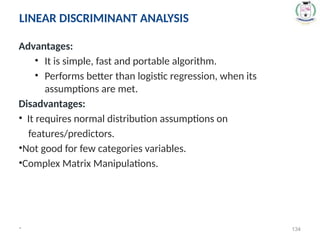 Advantages:
• It is simple, fast and portable algorithm.
• Performs better than logistic regression, when its
assumptions are met.
Disadvantages:
• It requires normal distribution assumptions on
features/predictors.
•Not good for few categories variables.
•Complex Matrix Manipulations.
* 134
LINEAR DISCRIMINANT ANALYSIS
 