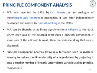 * 136
PRINCIPLE COMPONENT ANALYSIS
• PCA was invented in 1901 by Karl Pearson, as an analogue of
the principal axis theorem in mechanics, it was later independently
developed and named by Harold Hotelling in the 1930s.
• PCA can be thought of as fitting a p-dimensional ellipsoid to the data,
where each axis of the ellipsoid represents a principal component. If
some axis of the ellipsoid is small, then the variance along that axis is
also small.
• Principal Component Analysis (PCA) is a technique used in machine
learning to reduce the dimensionality of a large dataset by projecting it
onto a smaller number of linearly uncorrelated variables called principal
components.
 