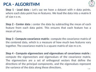 * 138
PCA - ALGORITHM
Step 1 - Load data : Let's say we have a dataset with n data points,
where each data point has m features. We load the data into a matrix X
of size n x m.
Step 2 - Center data : center the data by subtracting the mean of each
feature from each data point. This ensures that each feature has a
mean of zero.
Step 3 - Compute covariance matrix : compute the covariance matrix of
the centered data, which is a measure of how much two features vary
together. The covariance matrix is a square matrix of size m x m.
Step 4 - Compute eigenvectors and eigenvalues of covariance matrix :
compute the eigenvectors and eigenvalues of the covariance matrix.
The eigenvectors are a set of orthogonal vectors that define the
directions of the principal components, and the eigenvalues represent
the variance of the data along these directions.
 