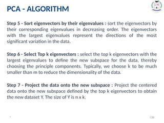 * 139
Step 5 - Sort eigenvectors by their eigenvalues : sort the eigenvectors by
their corresponding eigenvalues in decreasing order. The eigenvectors
with the largest eigenvalues represent the directions of the most
significant variation in the data.
Step 6 - Select Top k eigenvectors : select the top k eigenvectors with the
largest eigenvalues to define the new subspace for the data, thereby
choosing the principle components. Typically, we choose k to be much
smaller than m to reduce the dimensionality of the data.
Step 7 - Project the data onto the new subspace : Project the centered
data onto the new subspace defined by the top k eigenvectors to obtain
the new dataset Y. The size of Y is n x k.
PCA - ALGORITHM
 