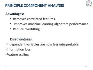 Advantages:
• Removes correlated features.
• Improves machine learning algorithm performance.
• Reduce overfitting.
Disadvantages:
•Independent variables are now less interpretable.
•Information loss.
•Feature scaling
* 149
PRINCIPLE COMPONENT ANALYSIS
 