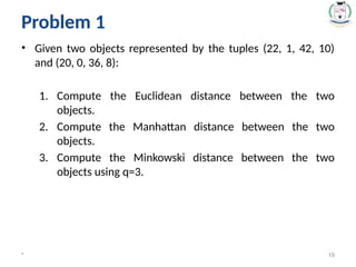 • Given two objects represented by the tuples (22, 1, 42, 10)
and (20, 0, 36, 8):
1. Compute the Euclidean distance between the two
objects.
2. Compute the Manhattan distance between the two
objects.
3. Compute the Minkowski distance between the two
objects using q=3.
* 19
Problem 1
 