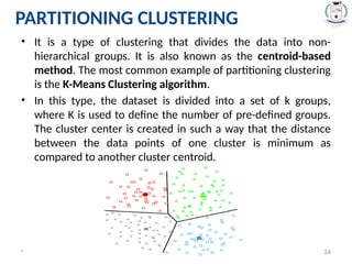 PARTITIONING CLUSTERING
• It is a type of clustering that divides the data into non-
hierarchical groups. It is also known as the centroid-based
method. The most common example of partitioning clustering
is the K-Means Clustering algorithm.
• In this type, the dataset is divided into a set of k groups,
where K is used to define the number of pre-defined groups.
The cluster center is created in such a way that the distance
between the data points of one cluster is minimum as
compared to another cluster centroid.
* 24
 