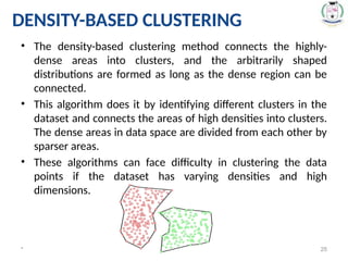 DENSITY-BASED CLUSTERING
• The density-based clustering method connects the highly-
dense areas into clusters, and the arbitrarily shaped
distributions are formed as long as the dense region can be
connected.
• This algorithm does it by identifying different clusters in the
dataset and connects the areas of high densities into clusters.
The dense areas in data space are divided from each other by
sparser areas.
• These algorithms can face difficulty in clustering the data
points if the dataset has varying densities and high
dimensions.
* 25
 