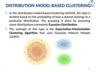 DISTRIBUTION MODEL-BASED CLUSTERING
• In the distribution model-based clustering method, the data is
divided based on the probability of how a dataset belongs to a
particular distribution. The grouping is done by assuming
some distributions commonly Gaussian Distribution.
• The example of this type is the Expectation-Maximization
Clustering algorithm that uses Gaussian Mixture Models
(GMM).
* 27
 