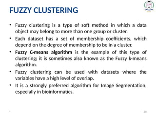 FUZZY CLUSTERING
• Fuzzy clustering is a type of soft method in which a data
object may belong to more than one group or cluster.
• Each dataset has a set of membership coefficients, which
depend on the degree of membership to be in a cluster.
• Fuzzy C-means algorithm is the example of this type of
clustering; it is sometimes also known as the Fuzzy k-means
algorithm.
• Fuzzy clustering can be used with datasets where the
variables have a high level of overlap.
• It is a strongly preferred algorithm for Image Segmentation,
especially in bioinformatics.
* 28
 