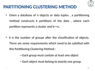 • Given a database of n objects or data tuples , a partitioning
method constructs k partitions of the data , where each
partition represents a cluster and k<=n.
• k is the number of groups after the classification of objects.
There are some requirements which need to be satisfied with
this Partitioning Clustering Method :
– Each group must contain at least one object
– Each object must belong to exactly one group.
* 30
PARTITIONING CLUSTERING METHOD
 