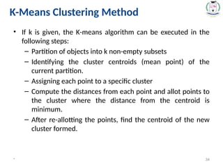 • If k is given, the K-means algorithm can be executed in the
following steps:
– Partition of objects into k non-empty subsets
– Identifying the cluster centroids (mean point) of the
current partition.
– Assigning each point to a specific cluster
– Compute the distances from each point and allot points to
the cluster where the distance from the centroid is
minimum.
– After re-allotting the points, find the centroid of the new
cluster formed.
* 34
K-Means Clustering Method
 