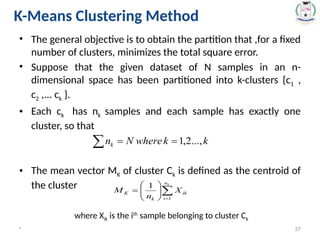 • The general objective is to obtain the partition that ,for a fixed
number of clusters, minimizes the total square error.
• Suppose that the given dataset of N samples in an n-
dimensional space has been partitioned into k-clusters {c1 ,
c2 ,... ck }.
• Each ck has nk samples and each sample has exactly one
cluster, so that
• The mean vector MK of cluster Ck is defined as the centroid of
the cluster
where Xik is the ith
sample belonging to cluster Ck
* 37
K-Means Clustering Method
 