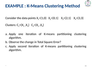EXAMPLE : K-Means Clustering Method
Consider the data points X1={1,0} X2={0,1} X3={2,1} X4={3,3}
Clusters: C1={X1 ,X3} C2={X2 ,X4}
a. Apply one iteration of K-means partitioning clustering
algorithm.
b. Observe the change in Total Square Error?
c. Apply second iteration of K-means partitioning clustering
algorithm.
* 39
EXAMPLE : K-Means Clustering Method
 