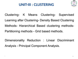 UNIT-III : CLUSTERING
* 4
Clustering- K Means Clustering- Supervised
Learning after Clustering- Density Based Clustering
Methods- Hierarchical Based clustering methods-
Partitioning methods - Grid based methods.
Dimensionality Reduction : Linear Discriminant
Analysis - Principal Component Analysis.
 