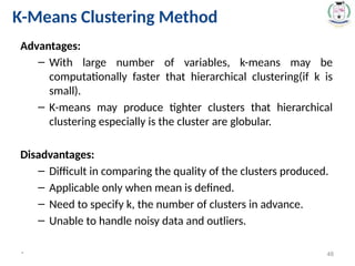 Advantages:
– With large number of variables, k-means may be
computationally faster that hierarchical clustering(if k is
small).
– K-means may produce tighter clusters that hierarchical
clustering especially is the cluster are globular.
Disadvantages:
– Difficult in comparing the quality of the clusters produced.
– Applicable only when mean is defined.
– Need to specify k, the number of clusters in advance.
– Unable to handle noisy data and outliers.
* 48
K-Means Clustering Method
 