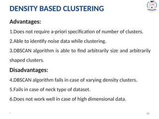 * 59
Advantages:
1.Does not require a-priori specification of number of clusters.
2.Able to identify noise data while clustering.
3.DBSCAN algorithm is able to find arbitrarily size and arbitrarily
shaped clusters.
Disadvantages:
4.DBSCAN algorithm fails in case of varying density clusters.
5.Fails in case of neck type of dataset.
6.Does not work well in case of high dimensional data.
DENSITY BASED CLUSTERING
 