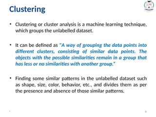 Clustering
• Clustering or cluster analysis is a machine learning technique,
which groups the unlabelled dataset.
• It can be defined as "A way of grouping the data points into
different clusters, consisting of similar data points. The
objects with the possible similarities remain in a group that
has less or no similarities with another group.“
• Finding some similar patterns in the unlabelled dataset such
as shape, size, color, behavior, etc., and divides them as per
the presence and absence of those similar patterns.
* 6
 
