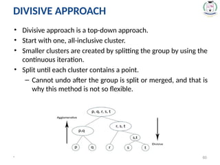 • Divisive approach is a top-down approach.
• Start with one, all-inclusive cluster.
• Smaller clusters are created by splitting the group by using the
continuous iteration.
• Split until each cluster contains a point.
– Cannot undo after the group is split or merged, and that is
why this method is not so flexible.
* 60
DIVISIVE APPROACH
 
