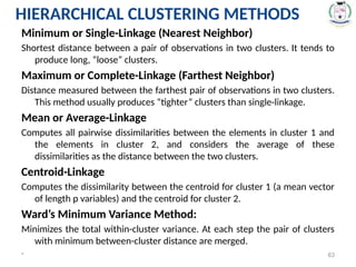 * 63
Minimum or Single-Linkage (Nearest Neighbor)
Shortest distance between a pair of observations in two clusters. It tends to
produce long, “loose” clusters.
Maximum or Complete-Linkage (Farthest Neighbor)
Distance measured between the farthest pair of observations in two clusters.
This method usually produces “tighter” clusters than single-linkage.
Mean or Average-Linkage
Computes all pairwise dissimilarities between the elements in cluster 1 and
the elements in cluster 2, and considers the average of these
dissimilarities as the distance between the two clusters.
Centroid-Linkage
Computes the dissimilarity between the centroid for cluster 1 (a mean vector
of length p variables) and the centroid for cluster 2.
Ward’s Minimum Variance Method:
Minimizes the total within-cluster variance. At each step the pair of clusters
with minimum between-cluster distance are merged.
HIERARCHICAL CLUSTERING METHODS
 