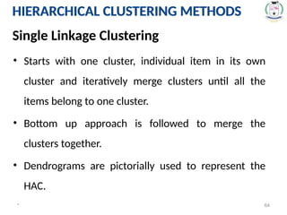 * 64
HIERARCHICAL CLUSTERING METHODS
• Starts with one cluster, individual item in its own
cluster and iteratively merge clusters until all the
items belong to one cluster.
• Bottom up approach is followed to merge the
clusters together.
• Dendrograms are pictorially used to represent the
HAC.
Single Linkage Clustering
HIERARCHICAL CLUSTERING METHODS
 