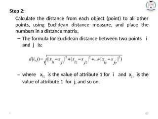 Step 2:
Calculate the distance from each object (point) to all other
points, using Euclidean distance measure, and place the
numbers in a distance matrix.
– The formula for Euclidean distance between two points i
and j is:
– where xi1 is the value of attribute 1 for i and xj1 is the
value of attribute 1 for j, and so on.
* 67
 