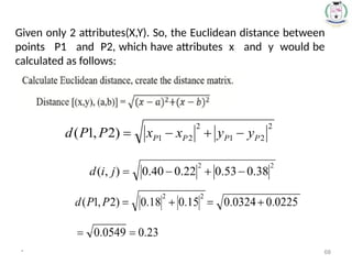 Given only 2 attributes(X,Y). So, the Euclidean distance between
points P1 and P2, which have attributes x and y would be
calculated as follows:
* 68
 