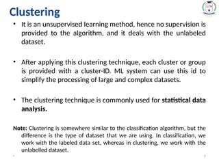 • It is an unsupervised learning method, hence no supervision is
provided to the algorithm, and it deals with the unlabeled
dataset.
• After applying this clustering technique, each cluster or group
is provided with a cluster-ID. ML system can use this id to
simplify the processing of large and complex datasets.
• The clustering technique is commonly used for statistical data
analysis.
Note: Clustering is somewhere similar to the classification algorithm, but the
difference is the type of dataset that we are using. In classification, we
work with the labeled data set, whereas in clustering, we work with the
unlabelled dataset.
* 7
Clustering
 