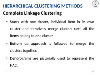 * 80
HIERARCHICAL CLUSTERING METHODS
• Starts with one cluster, individual item in its own
cluster and iteratively merge clusters until all the
items belong to one cluster.
• Bottom up approach is followed to merge the
clusters together.
• Dendrograms are pictorially used to represent the
HAC.
Complete Linkage Clustering
 