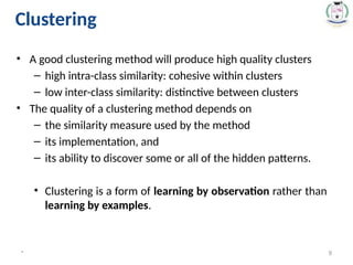 • A good clustering method will produce high quality clusters
– high intra-class similarity: cohesive within clusters
– low inter-class similarity: distinctive between clusters
• The quality of a clustering method depends on
– the similarity measure used by the method
– its implementation, and
– its ability to discover some or all of the hidden patterns.
• Clustering is a form of learning by observation rather than
learning by examples.
* 9
Clustering
 