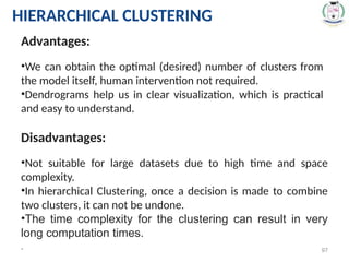 * 97
Advantages:
•We can obtain the optimal (desired) number of clusters from
the model itself, human intervention not required.
•Dendrograms help us in clear visualization, which is practical
and easy to understand.
Disadvantages:
•Not suitable for large datasets due to high time and space
complexity.
•In hierarchical Clustering, once a decision is made to combine
two clusters, it can not be undone.
•The time complexity for the clustering can result in very
long computation times.
HIERARCHICAL CLUSTERING
 