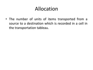 Allocation
• The number of units of items transported from a
source to a destination which is recorded in a cell in
the transportation tableau.
 