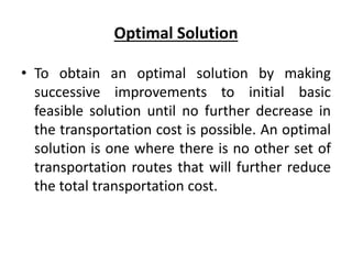Optimal Solution
• To obtain an optimal solution by making
successive improvements to initial basic
feasible solution until no further decrease in
the transportation cost is possible. An optimal
solution is one where there is no other set of
transportation routes that will further reduce
the total transportation cost.
 