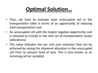 Optimal Solution…
• Thus, we have to evaluate each unoccupied cell in the
transportation table in terms of an opportunity of reducing
total transportation cost.
• An unoccupied cell with the largest negative opportunity cost
is selected to include in the new set of transportation routes
(allocations).
• This value indicates the per unit cost reduction that can be
achieved by raising the shipment allocation in the unoccupied
cell from its present level of zero. This is also known as an
incoming cell (or variable).
 