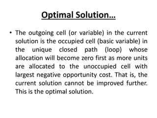 Optimal Solution…
• The outgoing cell (or variable) in the current
solution is the occupied cell (basic variable) in
the unique closed path (loop) whose
allocation will become zero first as more units
are allocated to the unoccupied cell with
largest negative opportunity cost. That is, the
current solution cannot be improved further.
This is the optimal solution.
 