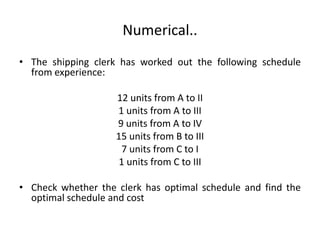 Numerical..
• The shipping clerk has worked out the following schedule
from experience:
12 units from A to II
1 units from A to III
9 units from A to IV
15 units from B to III
7 units from C to I
1 units from C to III
• Check whether the clerk has optimal schedule and find the
optimal schedule and cost
 