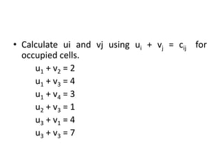 • Calculate ui and vj using ui + vj = cij for
occupied cells.
u1 + v2 = 2
u1 + v3 = 4
u1 + v4 = 3
u2 + v3 = 1
u3 + v1 = 4
u3 + v3 = 7
 