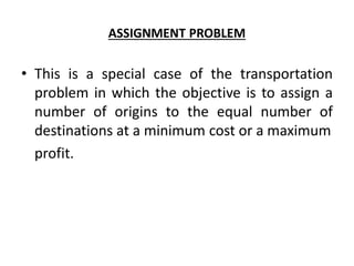 ASSIGNMENT PROBLEM
• This is a special case of the transportation
problem in which the objective is to assign a
number of origins to the equal number of
destinations at a minimum cost or a maximum
profit.
 
